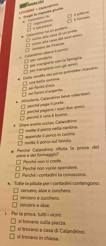 LEGGERE + Calandrino ANALISI
2. Scegli la risposta giusta.
Calandríno fa: il pittore.
il salumiere. l'agricoltore. il fornaio.
Calandrino ha un podere:
vicino alla casa di un prete.
vicino alla casa dei suoi amici.
lontano da Firenze.
. Calandrino alleva il porco:
per venderlo.
per mangiarlo con la famiglia.
per mangiarlo con gli amici.
. Dalla vendita del porco potrebbe ricavare:
una bella somma.
sei fiorini d’oro.
sei fiorini d’argento.
. All'osteria, Calandrino beve volentieri:
perché paga il prete.
perché pagano i suoi due amici.
perché il vino è buono.
f. Dopo averlo ucciso, Calandrino:
mette il porco nella cantina.
appende il porco in cucina.
mette il porco sul tavolo.
g. Perché Calandrino rifiuta la prova del
pane e del formaggio?
Perché non ci crede.
Perché non vuole spendere.
Perché i contadini la conoscono.
. Tutte le pillole per i contadini contengono:
zenzero, aloe e zucchero.
zenzero e zucchero.
zenzero e aloe.
i. Per la prova, tutti i vicini:
si trovano sulla piazza.
si trovano a casa di Calandrino.
si trovano in chiesa.