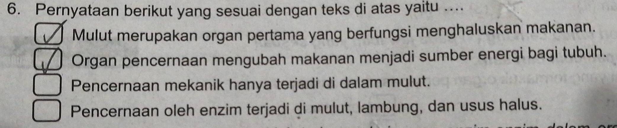 Pernyataan berikut yang sesuai dengan teks di atas yaitu …...
Mulut merupakan organ pertama yang berfungsi menghaluskan makanan.
Organ pencernaan mengubah makanan menjadi sumber energi bagi tubuh.
Pencernaan mekanik hanya terjadi di dalam mulut.
Pencernaan oleh enzim terjadi di mulut, lambung, dan usus halus.