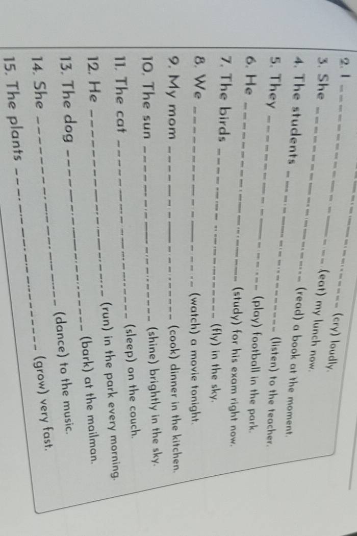 1 _ . ___ (cry) loudly. 
3. She_ 
(eat) my lunch now. 
_ 
4. The students 
(read) a book at the moment. 
5. They _(listen) to the teacher. 
6. He_ 
(play) football in the park. 
(study) for his exam right now. 
_ 
7. The birds 
(fly) in the sky. 
8. We_ 
(watch) a movie tonight. 
9. My mom _(cook) dinner in the kitchen. 
10. The sun _(shine) brightly in the sky. 
11. The cat _(sleep) on the couch. 
12. He _(run) in the park every morning. 
(bark) at the mailman. 
_ 
13. The dog 
_ 
(dance) to the music. 
14. She 
(grow) very fast. 
15. The plants 
_