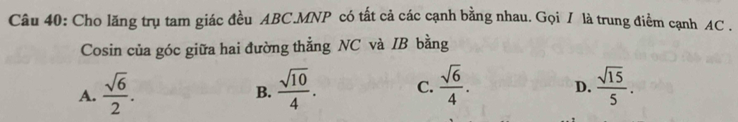 Cho lăng trụ tam giác đều ABC.MNP có tất cả các cạnh bằng nhau. Gọi / là trung điểm cạnh AC.
Cosin của góc giữa hai đường thẳng NC và IB bằng
A.  sqrt(6)/2 .  sqrt(10)/4 .  sqrt(6)/4 .  sqrt(15)/5 . 
B.
C.
D.