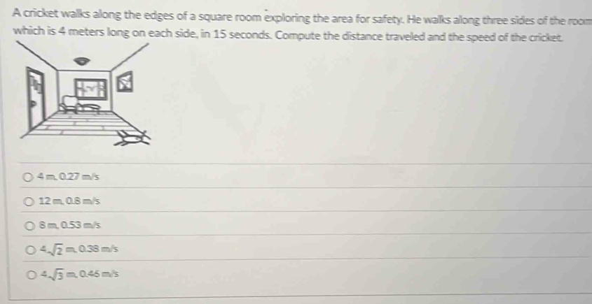 A cricket walks along the edges of a square room exploring the area for safety. He walks along three sides of the room
which is 4 meters long on each side, in 15 seconds. Compute the distance traveled and the speed of the cricket.
4m.0.27m/s
12 m, 0.8 m/s
8 m. 0. 3m 5
4sqrt(2)m, 0.38m/s
4sqrt(3)m, 0.45m/s