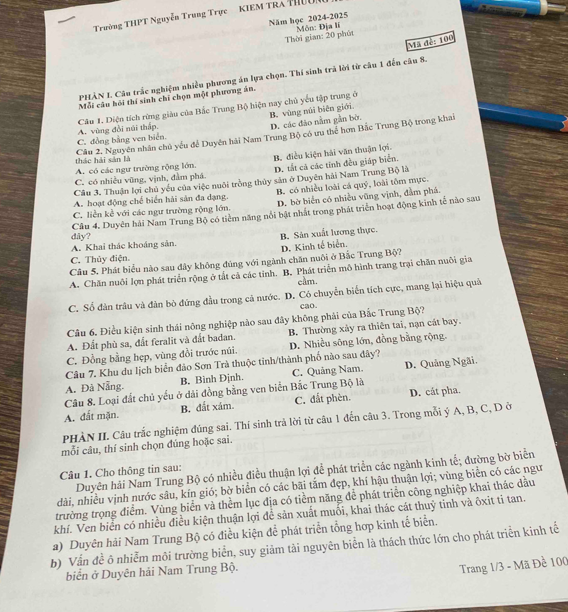 Trường THPT Nguyễn Trung Trực KIEM TRA THườn
Năm học 2024-2025
Thời gian: 20 phút  Môn: Địa lí
Mã đề: 100
PHÀN I. Câu trắc nghiệm nhiều phương án lựa chọn. Thí sinh trả lời từ câu 1 đến câu 8.
Mỗi câu hỏi thí sinh chỉ chọn một phương án.
Câu 1. Diện tích rừng giàu của Bắc Trung Bộ hiện nay chủ yếu tập trung ở
B. vùng núi biên giới.
A. vùng đồi núi thấp.
D. các đảo nằm gần bờ.
Câu 2. Nguyên nhân chủ yếu đề Duyên hải Nam Trung Bộ có ưu thể hơn Bắc Trung Bộ trong khai
C. đồng bằng ven biển.
A. có các ngư trường rộng lớn. B. điều kiện hải văn thuận lợi.
thác hải sản là
C. có nhiều vũng, vịnh, đầm phá. D. tất cả các tỉnh đều giáp biển.
Câu 3. Thuận lợi chủ yếu của việc nuôi trồng thủy sản ở Duyên hải Nam Trung Bộ là
A. hoạt động chế biến hải sản đa dạng. B. có nhiều loài cá quý, loài tôm mực.
C. liền kề với các ngư trường rộng lớn. D. bờ biển có nhiều vũng vịnh, đầm phá.
Câu 4. Duyên hải Nam Trung Bộ có tiểm năng nổi bật nhất trong phát triển hoạt động kinh tế nào sau
đây?
A. Khai thác khoáng sản. B. Sản xuất lương thực.
D. Kinh tế biển.
C. Thủy điện.
Câu 5. Phát biểu nào sau đây không đúng với ngành chăn nuôi ở Bắc Trung Bộ?
A. Chăn nuôi lợn phát triển rộng ở tất cả các tỉnh. B. Phát triển mô hình trang trại chăn nuôi gia
cầm.
C. Số đàn trâu và đàn bò đứng đầu trong cả nước. D. Có chuyển biến tích cực, mang lại hiệu quả
cao.
Câu 6. Điều kiện sinh thái nông nghiệp nào sau đây không phải của Bắc Trung Bộ?
A. Đất phù sa, đất feralit và đất badan. B. Thường xảy ra thiên tai, nạn cát bay.
C. Đồng bằng hẹp, vùng đồi trước núi. D. Nhiều sông lớn, đồng bằng rộng.
Câu 7. Khu du lịch biển đảo Sơn Trà thuộc tỉnh/thành phố nào sau đây?
A. Đà Nẵng B. Bình Định. C. Quảng Nam. D. Quảng Ngãi.
Câu 8. Loại đất chủ yếu ở dải đồng bằng ven biển Bắc Trung Bộ là
A. đất mặn. B. đất xám. C. đất phèn. D. cát pha.
PHÀN II. Câu trắc nghiệm đúng sai. Thí sinh trả lời từ câu 1 đến câu 3. Trong mỗi ý A, B, C, D ở
mỗi câu, thí sinh chọn đúng hoặc sai.
Duyên hải Nam Trung Bộ có nhiều điều thuận lợi để phát triển các ngành kinh tế; đường bờ biển
Câu 1. Cho thông tin sau:
dài, nhiều vịnh nước sâu, kín gió; bờ biển có các bãi tắm đẹp, khí hậu thuận lợi; vùng biển có các ngư
trường trọng điểm. Vùng biển và thềm lục địa có tiểm năng để phát triển công nghiệp khai thác dầu
khí. Ven biển có nhiều điều kiện thuận lợi để sản xuất muối, khai thác cát thuỷ tinh và ôxit ti tan.
a) Duyên hải Nam Trung Bộ có điều kiện để phát triển tổng hợp kinh tế biển.
b) Vấn đề ô nhiễm môi trường biển, suy giảm tài nguyên biển là thách thức lớn cho phát triển kinh tế
biển ở Duyên hải Nam Trung Bộ.
Trang 1/3 - Mã Đề 100