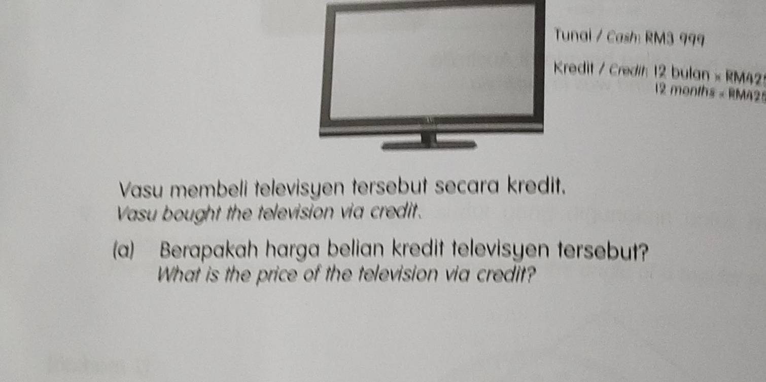 Tunai / Cash: RM3 999
Kredit / Credih 12 bulan × RM42
12 months « RM425
Vasu membeli televisyen tersebut secara kredit. 
Vasu bought the television via credit. 
(a) Berapakah harga belian kredit televisyen tersebut? 
What is the price of the television via credit?