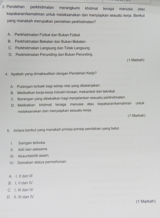 Perolehan perkhidmatan merangkumi khidmat tenaga manusia atau
kepakaran/kemahiran untuk melaksanakan dan menyiapkan sesuatu kerja. Berikut
yang manakah merupakan perolehan perkhidmatan?
A. Perkhidmatan Fizikal dan Bukan Fizikal.
B. Perkhidmatan Bekalan dan Bukan Bekalan.
C. Perkhidmatan Langsung dan Tidak Langsung.
D. Perkhidmatan Perunding dan Bukan Perunding.
(1 Markah)
4. Apakah yang dimaksudkan dengan Perolehan Kerja?
A. Pulangan terbaik bagi setiap nilai yang dibelanjakan.
B. Melibatkan kerja-kerja industri binaan, mekanikal dan teknikal.
C. Barangan yang dibekalkan bagi menjalankan sesuatu perkhidmatan.
D. Melibatkan khidmat tenaga manusia atau kepakaran/kemahiran untuk
melaksanakan dan menyiapkan sesuatu kerja.
(1 Markah)
5. Antara berikut yang manakah prinsip-prinsip perolehan yang betul.
I. Saingan terbuka.
II. Adil dan saksama.
III. Akauntabiliti awam.
IV. Semakan status permohonan.
A. I, II dan III
B. I, II dan IV
C. I, III dan IV
D. II, III dan IV
(1 Markah)