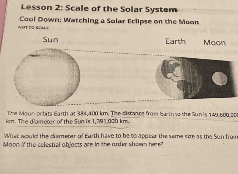 Lesson 2: Scale of the Solar System 
Cool Down: Watching a Solar Eclipse on the Moon 
NOT TO SCALE 
Sun Earth Moon 
The Moon orbits Earth at 384,400 km. The distance from Earth to the Sun is 149,600,00
km. The diameter of the Sun is 1,391,000 km. 
What would the diameter of Earth have to be to appear the same size as the Sun from 
Moon if the celestial objects are in the order shown here?