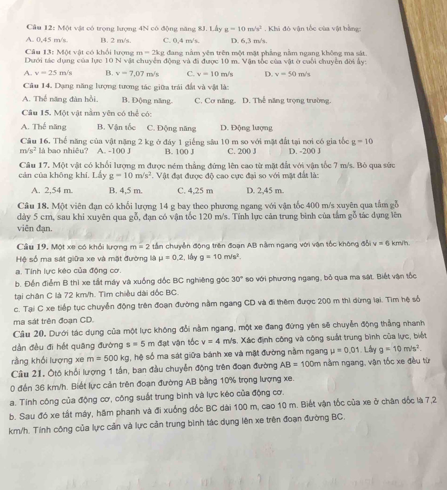 Cầu 12: Một vật có trọng lượng 4N có động năng 8J. Lấy g=10m/s^2. Khi đó vận tốc của vật bằng:
A. 0,45 m/s. B. 2 m/s. C. 0,4 m/s. D. 6,3 m/s.
Câu 13: Một vật có khối lượng m=2kg đang nằm yên trên một mặt phẳng nằm ngang không ma sát.
Dưới tác dụng của lực 10 N vật chuyển động và đi được 10 m. Vận tốc của vật ở cuối chuyển dời ấy:
A. v=25m/s B. v=7,07m/s C. v=10m/s D. v=50m/s
Câu 14. Dạng năng lượng tương tác giữa trái đất và vật là:
A. Thế năng đàn hồi. B. Động năng. C. Cơ năng. D. Thế năng trọng trường.
Câu 15. Một vật nằm yên có thể có:
A. Thế năng B. Vận tốc C. Động năng D. Động lượng
Câu 16. Thế năng của vật nặng 2 kg ở đáy 1 giếng sâu 10 m so với mặt đất tại nơi có gia tốc g=10
m/s^2 là bao nhiêu? A. -100 J B. 100 J C. 200 J D. -200 J
Câu 17. Một vật có khối lượng m được ném thẳng đứng lên cao từ mặt đất với vận tốc 7 m/s. Bỏ qua sức
cản của không khí. Lấy g=10m/s^2. Vật đạt được độ cao cực đại so với mặt đất là:
A. 2,54 m. B. 4,5 m. C. 4,25 m D. 2,45 m.
Câu 18. Một viên đạn có khối lượng 14 g bay theo phương ngang với vận tốc 400 m/s xuyên qua tấm gỗ
dày 5 cm, sau khi xuyên qua gỗ, đạn có vận tốc 120 m/s. Tính lực cản trung bình của tấm gỗ tác dụng lên
viên đạn.
Câu 19. Một xe có khối lượng m=2 tấn chuyễn động trên đoạn AB nằm ngang với vận tốc không đổi v=6 km/h.
Hệ số ma sát giữa xe và mặt đường là mu =0,2 :, lấy g=10m/s^2.
a. Tính lực kéo của động cơ.
b. Đến điểm B thì xe tắt máy và xuống dốc BC nghiêng góc 30° so với phương ngang, bỏ qua ma sát. Biết vận tốc
tại chân C là 72 km/h. Tìm chiều dài dốc BC.
c. Tại C xe tiếp tục chuyễn động trên đoạn đường nằm ngang CD và đi thêm được 200 m thì dừng lại. Tìm hệ số
ma sát trên đoạn CD.
Câu 20. Dưới tác dụng của một lực không đổi nằm ngang, một xe đang đứng yên sẽ chuyển động thẳng nhanh
dần đều đi hết quãng đường s=5m đạt vận tốc v=4m/s 4. Xác định công và công suất trung bình của lực, biết
rằng khối lượng xe m=500kg , hệ số ma sát giữa bánh xe và mặt đường nằm ngang mu =0,01. Lấy g=10m/s^2.
Câu 21. Ôtô khối lượng 1 tấn, ban đầu chuyễn động trên đoạn đường AB=100m nằm ngang, vận tốc xe đều từ
0 đến 36 km/h. Biết lực cản trên đoạn đường AB bằng 10% trọng lượng xe.
a. Tính công của động cơ, công suất trung bình và lực kéo của động cơ.
b. Sau đó xe tắt máy, hãm phanh và đi xuống dốc BC dài 100 m, cao 10 m. Biết vận tốc của xe ở chân dốc là 7,2
km/h. Tính công của lực cản và lực cản trung bình tác dụng lên xe trên đoạn đường BC.