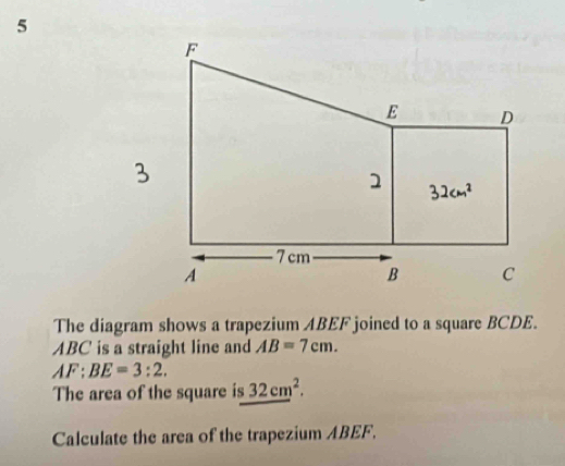 The diagram shows a trapezium ABEF joined to a square BCDE.
ABC is a straight line and AB=7cm.
AF:BE=3:2.
The area of the square is _ (32cm)^2.
Calculate the area of the trapezium ABEF.