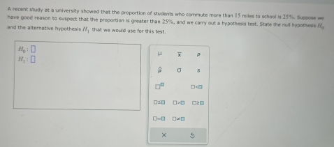 A recent study at a university showed that the proportion of students who commute more than 15 miles to school is 25%. Suppose we 
have good reason to suspect that the proportion is greater than 25%, and we carry out a hypothesis test. State the rull hypothesis H_0
and the alternative hypothesis H_1 that we would use for this test.
H_0:□
μ p
H_1:□
widehat p σ s
□^(□) D
□ ≤ □ □ >□ □ ED
□ -□ □ != □
×