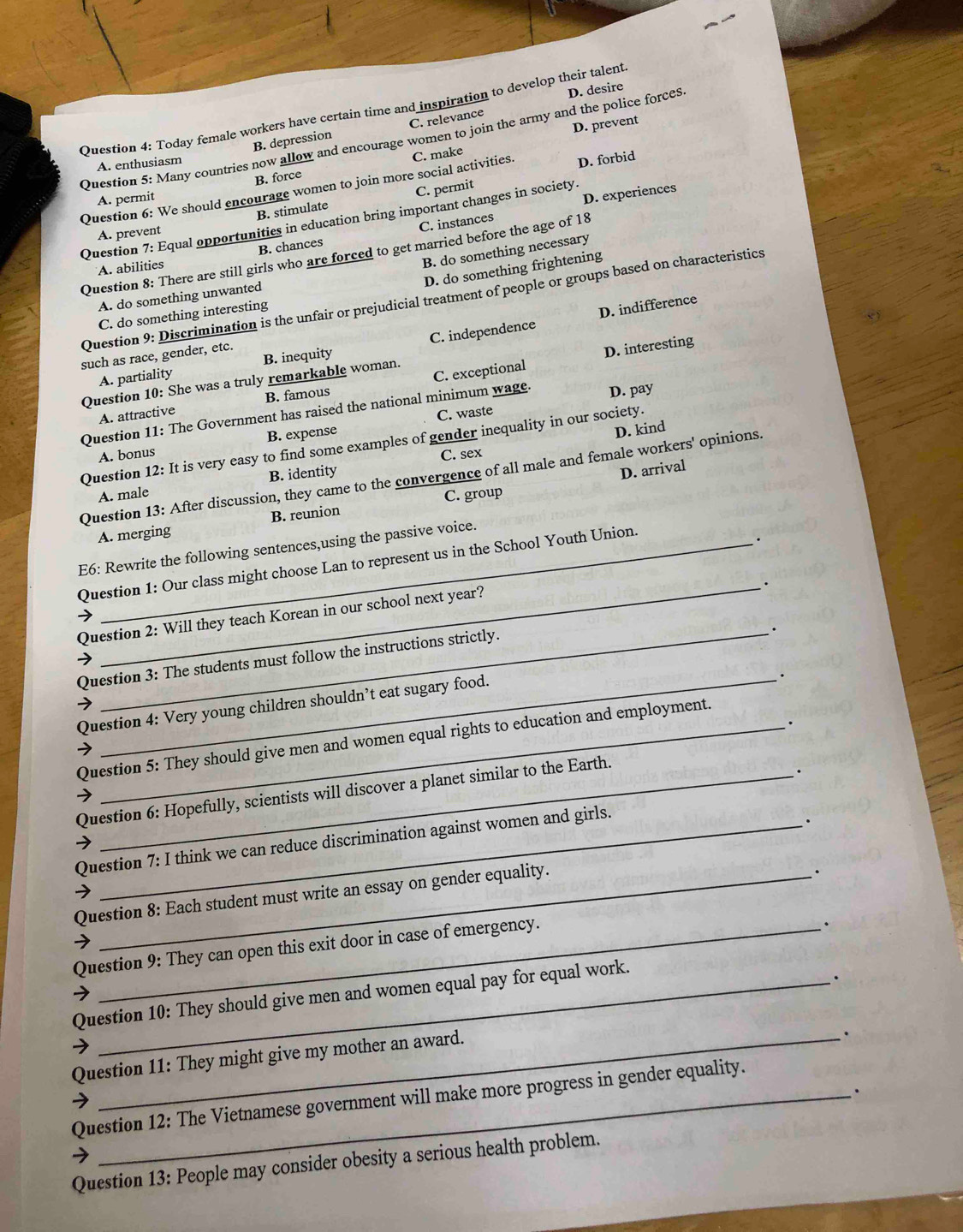 D. desire
Question 4: Today female workers have certain time and inspiration to develop their talent
D. prevent
B. depression C. relevance
Question 5: Many countries now allow and encourage women to join the army and the police forces
A. enthusiasm
B. force C. make
Question 6: We should encourage women to join more social activities. D. forbid
A. permit
D. experiences
B. stimulate C. permit
Question 7: Equal opportunities in education bring important changes in society.
A. prevent
B. chances C. instances
Question 8: There are still girls who are forced to get married before the age of 18
A. abilities
B. do something necessary
D. do something frightening
A. do something unwanted
Question 9: Discrimination is the unfair or prejudicial treatment of people or groups based on characteristics
C. do something interesting
D. indifference
A. partiality B. inequity C. independence
such as race, gender, etc.
D. interesting
Question 10: She was a truly remarkable woman.
A. attractive B. famous C. exceptional
Question 11: The Government has raised the national minimum wage. D. pay
C. waste
A. bonus B. expense
Question 12: It is very easy to find some examples of gender inequality in our society. D. kind
C. sex
Question 13: After discussion, they came to the convergence of all male and female workers' opinions.
A. male B. identity
D. arrival
A. merging B. reunion C. group
E6: Rewrite the following sentences,using the passive voice.
Question 1: Our class might choose Lan to represent us in the School Youth Union.
_.
Question 2: Will they teach Korean in our school next year?
Question 3: The students must follow the instructions strictly.
.
Question 4: Very young children shouldn’t eat sugary food.
.
Question 5: They should give men and women equal rights to education and employment.
Question 6: Hopefully, scientists will discover a planet similar to the Earth.
.
Question 7: I think we can reduce discrimination against women and girls.
.
Question 8: Each student must write an essay on gender equality.
.
Question 9: They can open this exit door in case of emergency.
.
Question 10: They should give men and women equal pay for equal work.
.
Question 11: They might give my mother an award.
.
.
Question 12: The Vietnamese government will make more progress in gender equality.
Question 13: People may consider obesity a serious health problem.