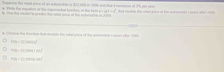 Suppose the retail price of an automobile is $22,000 in 1998 and that it increases at 2% per year.
a. Write the equation of the exponential function, in the form y=a(1+r)^t , that models the retail price of the automobile t years after 1998
b. Use the model to predict the retail price of the automobile in 2009
a. Choose the function that modets the retail price of the automobile t years after 1998
P(t)=22,000(3)^t
P(I)=22,000(1.02)^t
P(t)=22,000(0.98)^t