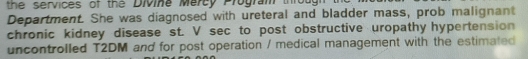 the services of the Divine Mercy Program throu 
Department. She was diagnosed with ureteral and bladder mass, prob malignant 
chronic kidney disease st. V sec to post obstructive uropathy hypertension 
uncontrolled T2DM and for post operation / medical management with the estimated