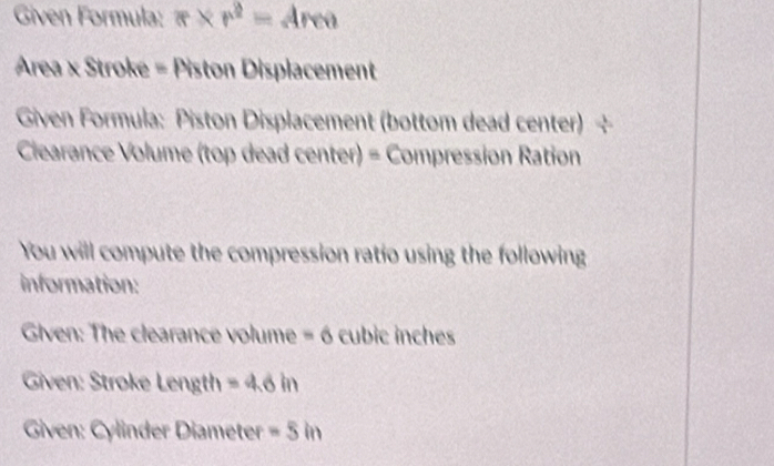 Given Formula: π * r^2=4rea
Area × Stroke = Piston Displacement 
Given Formula: Piston Displacement (bottom dead center) 
Clearance Volume (top dead center) = Compression Ration 
You will compute the compression ratio using the following 
information: 
Given: The clearance volume =6 cubic inches
Given: Stroke Length =4.6in
Given: Cylinder Diameter -5in