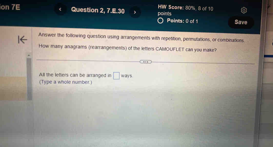 HW Score: 80%, 8 of 10 
ion 7E Question 2, 7.E.30 
points 
Points: 0 of 1 Save 
Answer the following question using arrangements with repetition, permutations, or combinations. 
How many anagrams (rearrangements) of the letters CAMOUFLET can you make? 
All the letters can be arranged in □ wa ays. 
(Type a whole number.)