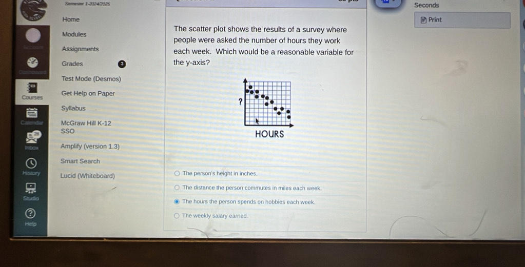 Semester 1-2024/2025
Seconds
Home
- Print
The scatter plot shows the results of a survey where
Modules
people were asked the number of hours they work
Assignments each week. Which would be a reasonable variable for
Grades the y-axis?
Test Mode (Desmos)
Courses Get Help on Paper
?
Syllabus
McGraw Hill K-12
sso HOURS
Amplify (version 1.3)
Smart Search
Lucid (Whiteboard) The person's height in inches.
The distance the person commutes in miles each week.
d io
The hours the person spends on hobbies each week.
The weekly salary earned.