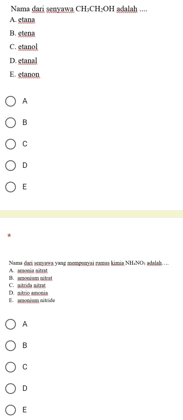 Nama dari senyawa CH_3CH_2OH adalah ....
A. etana
B. etena
C. etanol
D.etanal
E. etanon
A
B
C
D
E
*
Nama dari senyawa yang mempunyai rumus kimia NH₄NO₃ adalah…
A. amonia nitrat
B. amonium nitrat
C. nitrida nitrat
D. nitrio amonia
E. amonium nitride
A
B
C
D
E