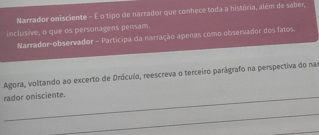 Narrador onisciente - É o tipo de narrador que conhece toda a história, além de saber, 
inclusive, o que os personagens pensam. 
Narrador-observador - Participa da narração apenas como observador dos fatos. 
Agora, voltando ao excerto de Drácula, reescreva o terceiro parágrafo na perspectiva do nam 
rador onisciente. 
_