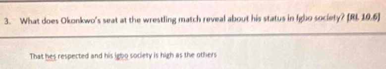 What does Okonkwo's seat at the wrestling match reveal about his status in Igho society? [BI 19.6] 
That hes respected and his igbo society is high as the others