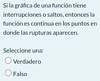 Si la gráfica de una función tiene
interrupciones o saltos, entonces la
función es continua en los puntos en
donde las rupturas aparecen.
Seleccione una:
Verdadero
Falso