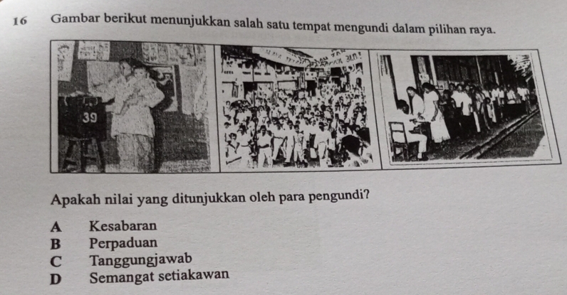 Gambar berikut menunjukkan salah satu tempat mengundi dalam pilihan raya.
Apakah nilai yang ditunjukkan oleh para pengundi?
A Kesabaran
B Perpaduan
C Tanggungjawab
D Semangat setiakawan