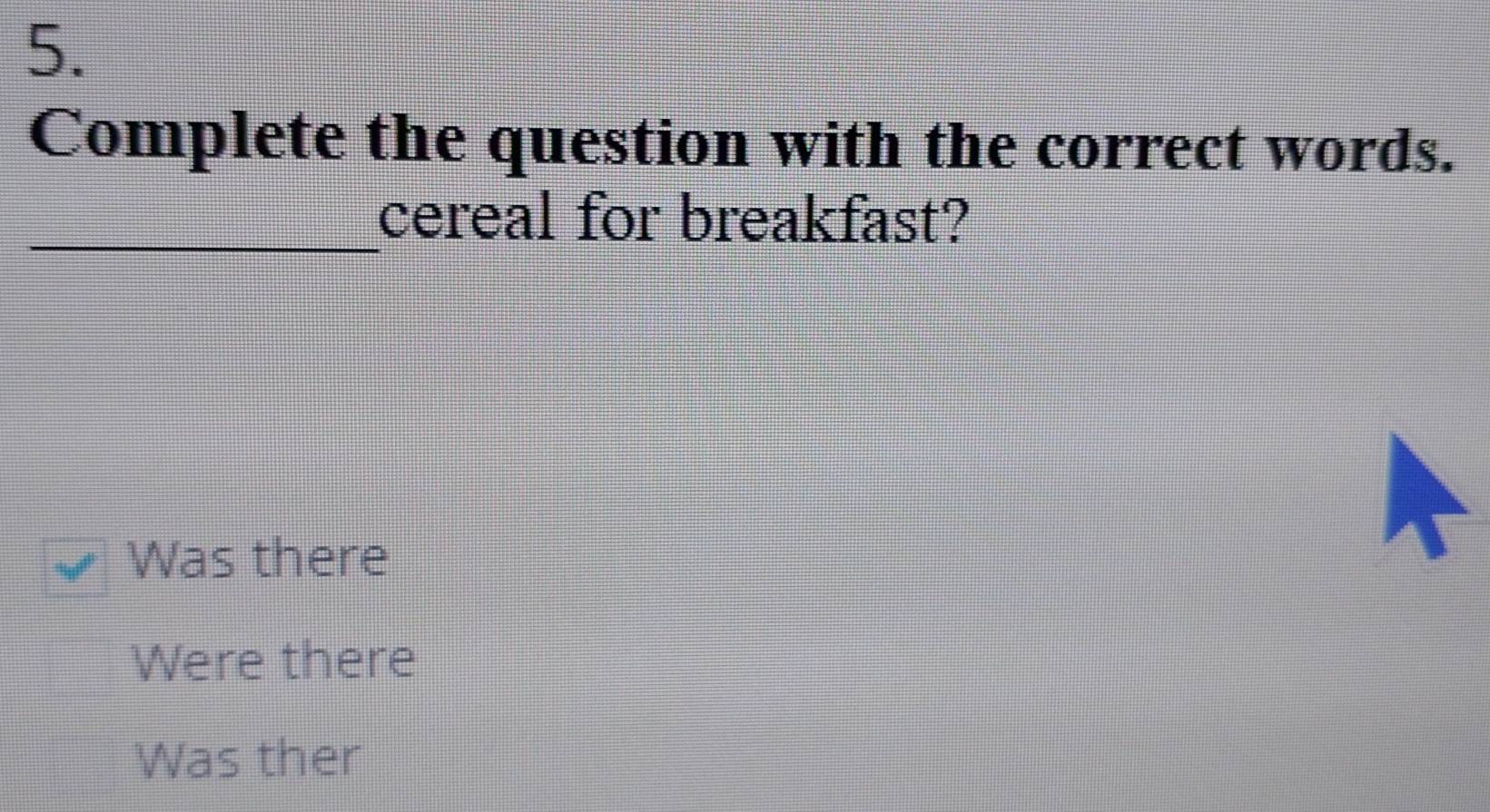 Complete the question with the correct words.
_cereal for breakfast?
Was there
Were there
Was ther