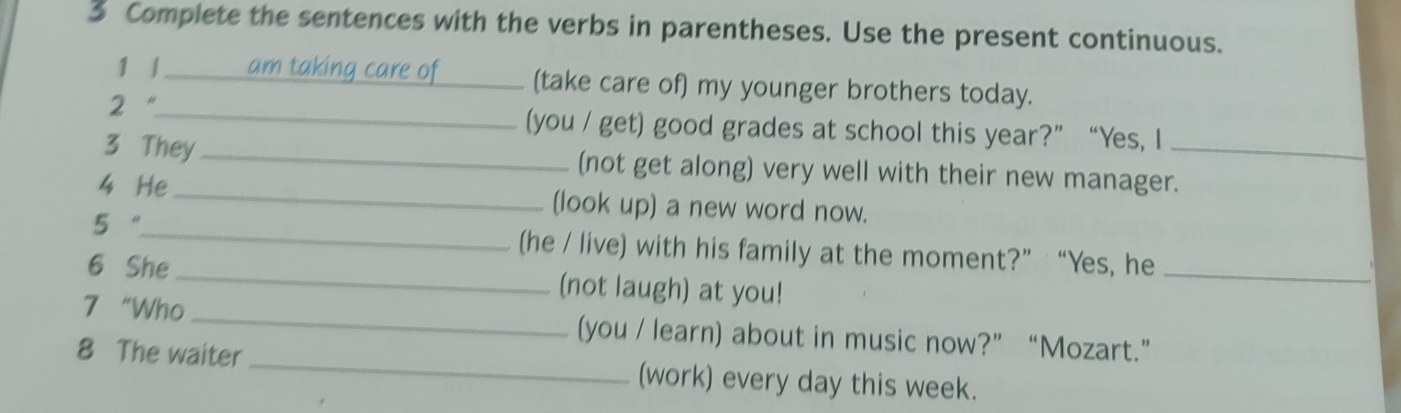 Complete the sentences with the verbs in parentheses. Use the present continuous. 
1 1 am taking care of_ (take care of) my younger brothers today. 
2 “_ (you / get) good grades at school this year?”“Yes, I 
3 They _(not get along) very well with their new manager._ 
4 He_ (look up) a new word now. 
5 “_ (he / live) with his family at the moment?” “Yes, he_ 
6 She_ (not laugh) at you! 
7 “Who _(you / learn) about in music now?” “Mozart.” 
8 The waiter _(work) every day this week.