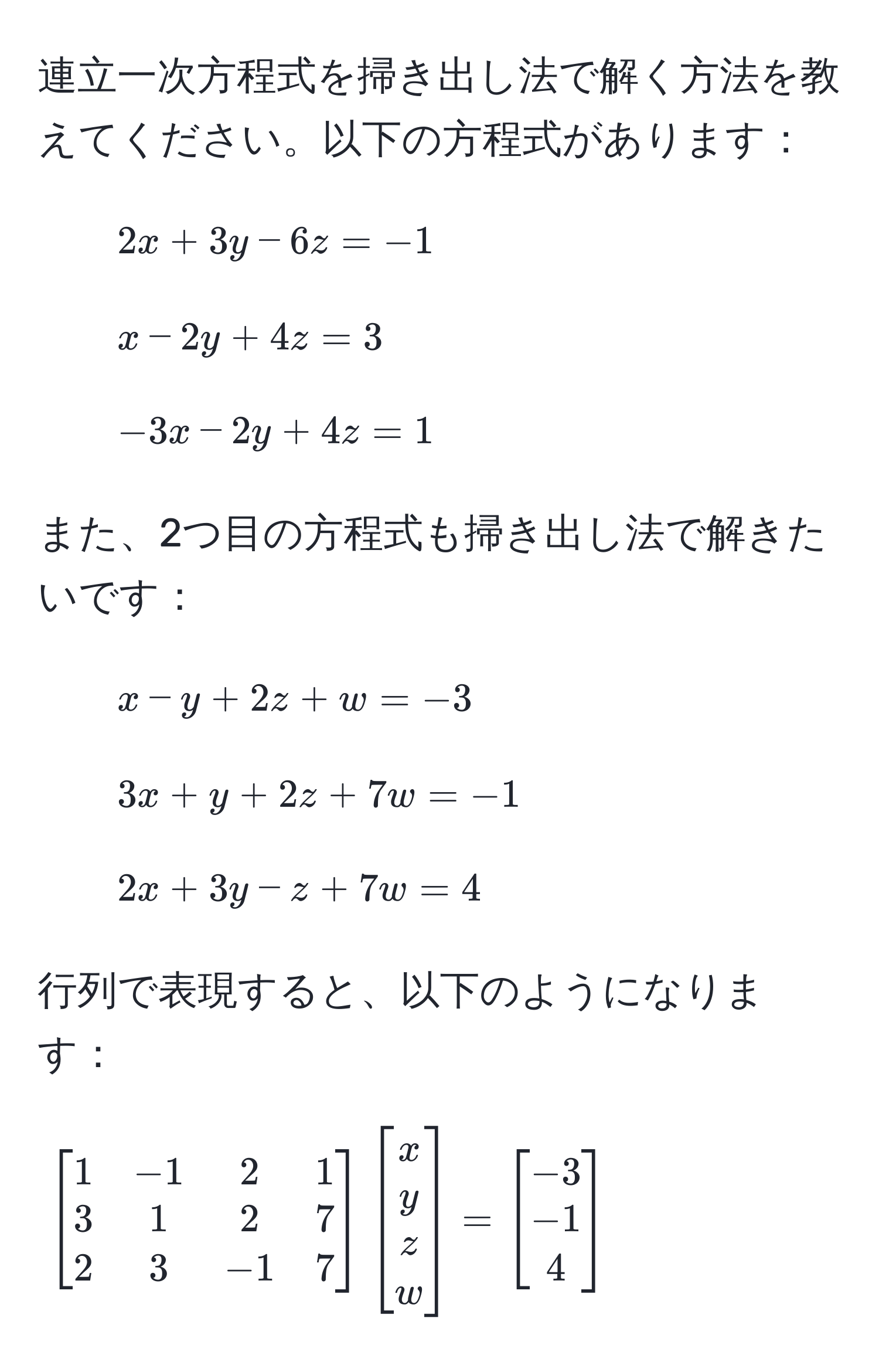 連立一次方程式を掃き出し法で解く方法を教えてください。以下の方程式があります：
1. $2x + 3y - 6z = -1$
2. $x - 2y + 4z = 3$
3. $-3x - 2y + 4z = 1$

また、2つ目の方程式も掃き出し法で解きたいです：
1. $x - y + 2z + w = -3$
2. $3x + y + 2z + 7w = -1$
3. $2x + 3y - z + 7w = 4$

行列で表現すると、以下のようになります：
$$
beginbmatrix
1 & -1 & 2 & 1 
3 & 1 & 2 & 7 
2 & 3 & -1 & 7
endbmatrix
beginbmatrix
x 
y 
z 
w
endbmatrix
=
beginbmatrix
-3 
-1 
4
endbmatrix
$$