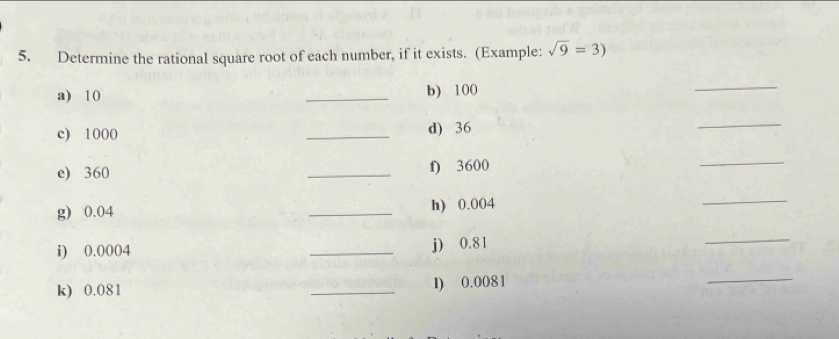 Determine the rational square root of each number, if it exists. (Example: sqrt(9)=3)
a) 10 _b) 100
_ 
c) 1000 _d) 36
_ 
e) 360 _f) 3600
_ 
g) 0.04 _h) 0.004
_ 
i) 0.0004 _j) 0.81
_ 
k) 0.081 _l) 0.0081
_