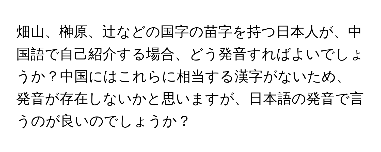 畑山、榊原、辻などの国字の苗字を持つ日本人が、中国語で自己紹介する場合、どう発音すればよいでしょうか？中国にはこれらに相当する漢字がないため、発音が存在しないかと思いますが、日本語の発音で言うのが良いのでしょうか？