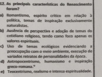 As principais características do Renascimento
foram?
a) Romantismo, espírito crítico em relação à
política, temas de inspiração exclusivamente
naturalistas.
b) Ausência de perspectiva e adoção de temas do
cotidiano religioso, tendo como foco apenas os
valores espirituais.
c) Uso de temas ecológicos evidenciando a
preocupação com o meio ambiente, execução de
rariados retratos de personalidades da época.
d Antropocentrismo, humanismo e inspiração
greco-romana.*
e) Teocentrismo, realismo e intensa espiritualidade.