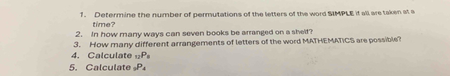 Determine the number of permutations of the letters of the word SIMPLE if all are taken at a 
time? 
2. In how many ways can seven books be arranged on a shelf? 
3. How many different arrangements of letters of the word MATHEMATICS are possible? 
4. Calculate _12P_8
5. Calculate _9P_4