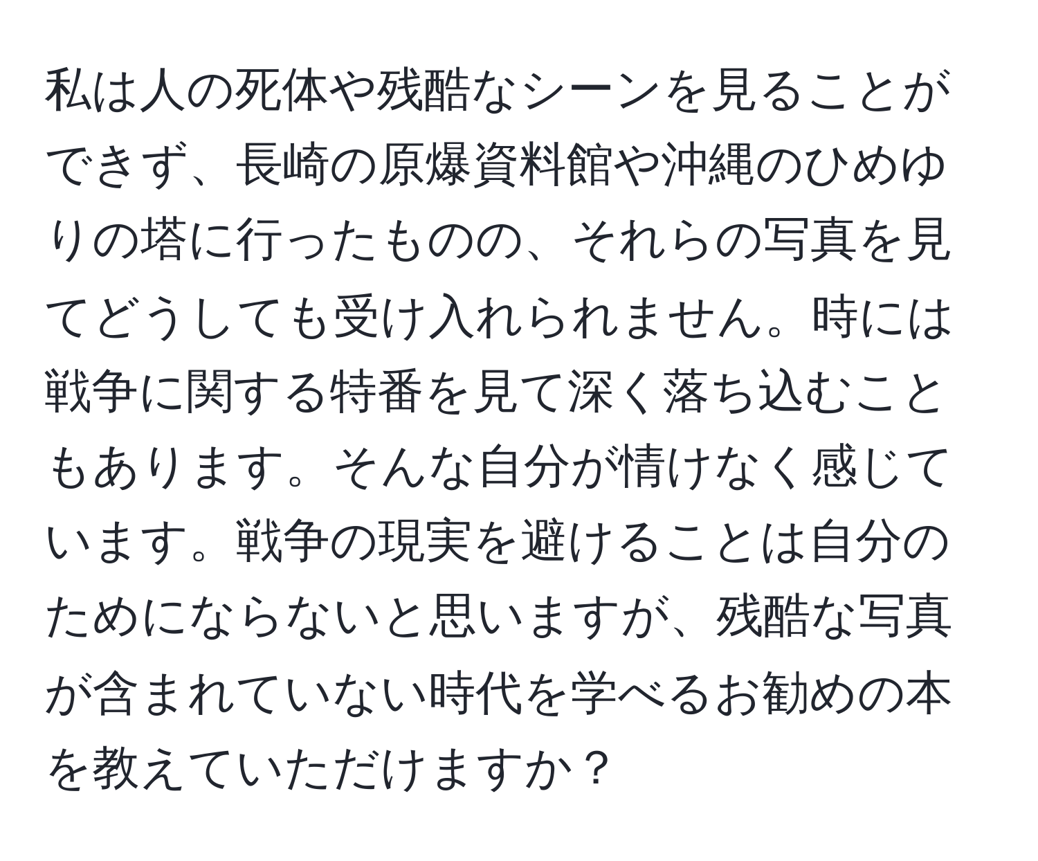 私は人の死体や残酷なシーンを見ることができず、長崎の原爆資料館や沖縄のひめゆりの塔に行ったものの、それらの写真を見てどうしても受け入れられません。時には戦争に関する特番を見て深く落ち込むこともあります。そんな自分が情けなく感じています。戦争の現実を避けることは自分のためにならないと思いますが、残酷な写真が含まれていない時代を学べるお勧めの本を教えていただけますか？