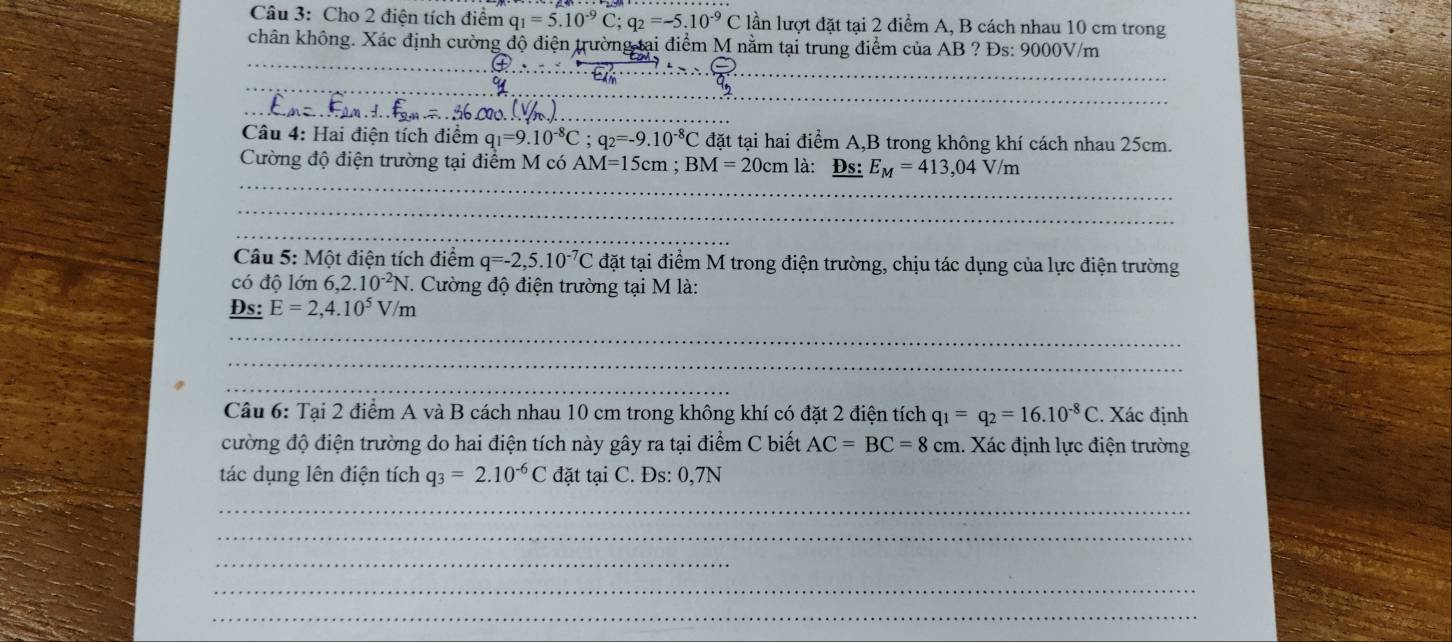 Cho 2 điện tích điểm q_1=5.10^(-9)C; q_2=-5.10^(-9)C lần lượt đặt tại 2 điểm A, B cách nhau 10 cm trong 
chân không. Xác định cường độ điện trường tại điểm M nằm tại trung điểm của AB ? Đs: 9000V/m
_ 
_ 
_ 
_ 
Câu 4: Hai điện tích điểm q_1=9.10^(-8)C; q_2=-9.10^(-8)C đặt tại hai điểm A, B trong không khí cách nhau 25cm. 
_ 
Cường độ điện trường tại điểm M có AM=15cm; BM=20cm là: _ Ds:E_M=413,04V/m
_ 
_ 
_ 
Câu 5: Một điện tích điểm q=-2,5.10^(-7)C đặt tại điểm M trong điện trường, chịu tác dụng của lực điện trường 
có độ lớn 6,2.10^(-2)N. *. Cường độ điện trường tại M là: 
Đs: E=2,4.10^5V m 
_ 
_ 
_ 
Câu 6: Tại 2 điểm A và B cách nhau 10 cm trong không khí có đặt 2 điện tích q_1=q_2=16.10^(-8)C. Xác định 
cường độ điện trường do hai điện tích này gây ra tại điểm C biết AC=BC=8cm. Xác định lực điện trường 
tác dụng lên điện tích q_3=2.10^(-6)C đặt tại C. Đs: 0,7N
_ 
_ 
_ 
_ 
_