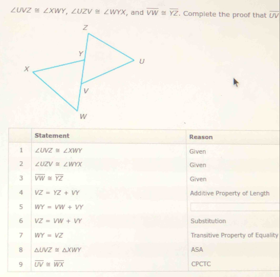 ∠ UVZ≌ ∠ XWY, ∠ UZV≌ ∠ WYX , and overline VW≌ overline YZ. Complete the proof that overline UV
Statement Reason 
1 ∠ UVZ≌ ∠ XWY Given 
2 ∠ UZV≌ ∠ WYX Given 
3 overline VW≌ overline YZ
Given 
4 VZ=YZ+VY Additive Property of Length 
5 WY=VW+VY
6 VZ=VW+VY Substitution 
7 WY=VZ Transitive Property of Equality 
8 △ UVZ≌ △ XWY ASA 
9 overline UV≌ overline WX CPCTC