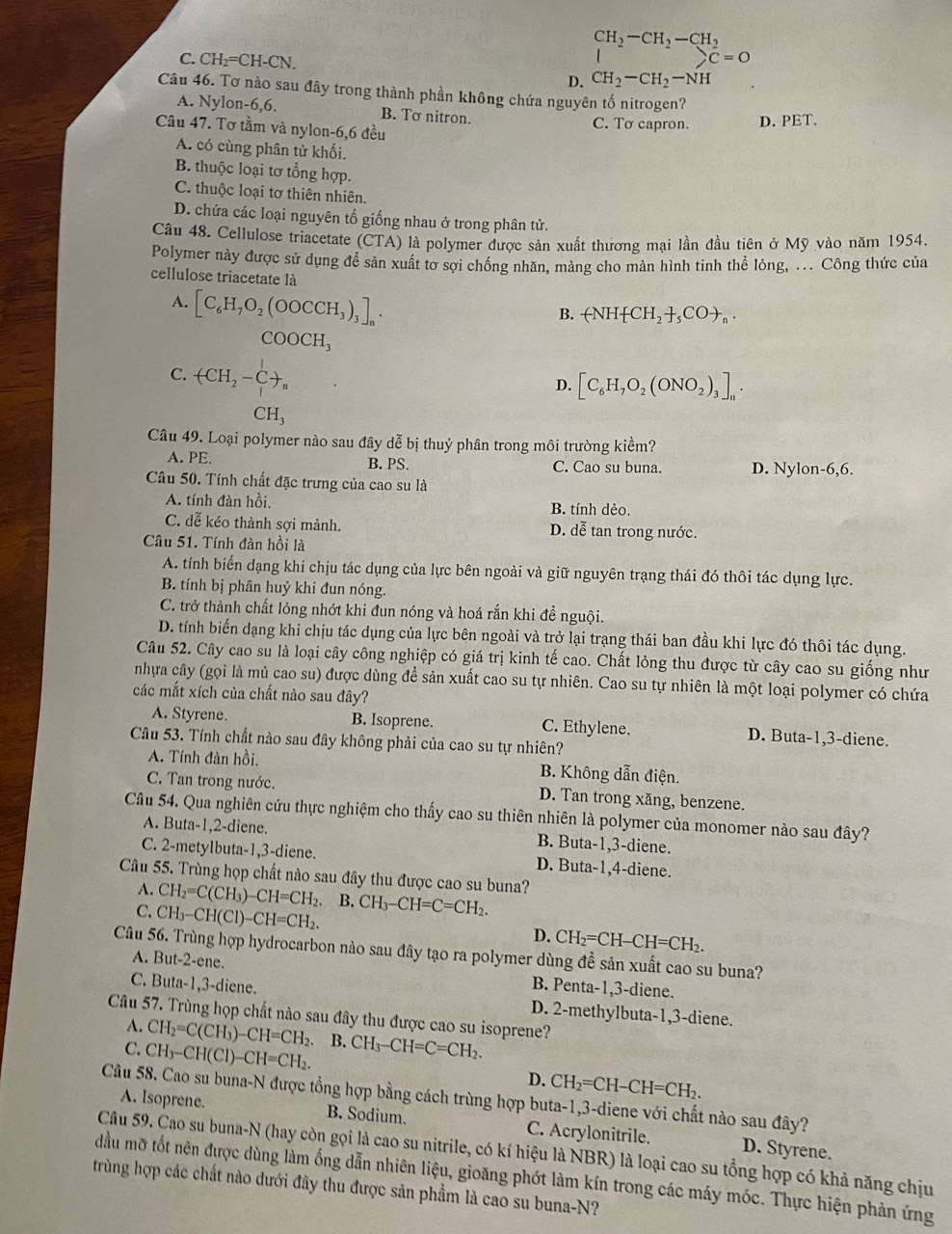 CH_2-CH_2-CH_2
)C=0
C. CH_2=CH-CN. CH_2-CH_2-NH
D.
Câu 46. Tơ nào sau đây trong thành phần không chứa nguyên tố nitrogen?
A. Nylon-6,6. B. Tơ nitron.
Câu 47. Tơ tầm và nylon-6,6 đều C. Tơ capron. D. PET.
A. có cùng phân tử khối.
B. thuộc loại tơ tổng hợp.
C. thuộc loại tơ thiên nhiên.
D. chứa các loại nguyên tố giống nhau ở trong phân tử.
Câu 48. Cellulose triacetate (CTA) là polymer được sản xuất thương mại lần đầu tiên ở Mỹ vào năm 1954.
Polymer này được sử dụng để sản xuất tơ sợi chống nhăn, màng cho màn hình tinh thể lỏng, ... Công thức của
cellulose triacetate là
A. [C_6H_7O_2(OOCCH_3)_3]_n.
B. -NH CH_2+_5C_n.
COOCH_3
C. (CH_2-C+C+
D. [C_6H_7O_2(ONO_2)_3]_n.
CH_3
Câu 49. Loại polymer nào sau đây dễ bị thuỷ phân trong môi trường kiềm?
A. PE. B. PS. C. Cao su buna. D. Nylon-6,6.
Câu 50. Tính chất đặc trưng của cao su là
A. tính đàn hồi. B. tính dẻo.
C. dễ kéo thành sợi mảnh. D. dễ tan trong nước.
Câu 51. Tính đàn hồi là
A. tính biến dạng khi chịu tác dụng của lực bên ngoài và giữ nguyên trạng thái đó thôi tác dụng lực.
B. tính bị phân huỷ khi đun nóng.
C. trở thành chất lỏng nhớt khi đun nóng và hoá rắn khi để nguội.
D. tính biến dạng khi chịu tác dụng của lực bên ngoài và trở lại trạng thái ban đầu khi lực đó thôi tác dụng.
Câu 52. Cây cao su là loại cây công nghiệp có giá trị kinh tế cao. Chất lỏng thu được từ cây cao su giống như
nhựa cây (gọi là mủ cao su) được dùng để sản xuất cao su tự nhiên. Cao su tự nhiên là một loại polymer có chứa
các mắt xích của chất nào sau đây?
A. Styrene. B. Isoprene. C. Ethylene. D. Buta-1,3-diene.
Câu 53. Tính chất nào sau đây không phải của cao su tự nhiên?
A. Tính đàn hồi, B. Không dẫn điện.
C. Tan trong nước. D. Tan trong xăng, benzene.
Câu 54. Qua nghiên cứu thực nghiệm cho thấy cao su thiên nhiên là polymer của monomer nào sau đây?
A. Buta-1,2-diene. B. Buta-1,3-diene.
C. 2-metylbuta-1,3-diene. D. Buta-1,4-diene.
Câu 55. Trùng họp chất nào sau đây thu được cao su buna?
A. CH_2=C(CH_3)-CH=CH_2. B.
C. CH_3-CH(Cl)-CH=CH_2. CH_3-CH=C=CH_2.
D. CH_2=CH-CH=CH_2.
Câu 56. Trùng hợp hydrocarbon nào sau đây tạo ra polymer dùng đề sản xuất cao su buna?
A. I 3ut-2-en e.
B. Penta-1,3-diene.
C. But a-1,3-di îene. D. 2-methylbuta-1,3-diene.
Câu 57. Trùng họp chất nào sau đây thu được cao su isoprene?
A. CH_2=C(CH_3)-CH=CH_2
C. CH_3-CH(Cl)-CH=CH_2. B. CH_3-CH=C=CH_2.
D. CH_2=CH-CH=CH_2.
Câu 58. Cao su buna-N được tổng hợp bằng cách trùng hợp buta-1,3-diene với chất nào sau đây?
A. Isoprene. B. Sodium. C. Acrylonitrile. D. Styrene.
Câu 59. Cao su buna-N (hay còn gọi là cao su nitrile, có kí hiệu là NBR) là loại cao su tổng hợp có khả năng chịu
đầu mỡ tốt nên được dùng làm ống dẫn nhiên liệu, gioăng phót làm kín trong các máy móc. Thực hiện phản ứng
trùng hợp các chất nào dưới đây thu được sản phẩm là cao su buna-N?