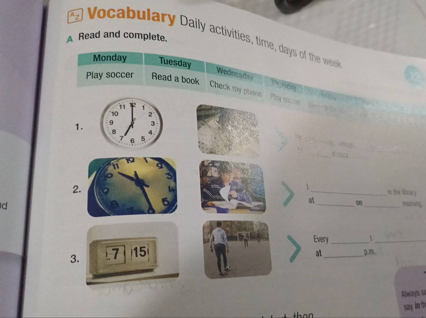 Az 
A Read and complete. Vocabulary Daily activities, time, days of the week
Monday Tuesday 
Play soccer Read a book 
Wednesday Thursday Frday 
Check my phone Play soccar . Sindy la t 
11 1
` 10 2
1. 9
3
8 4、
7 6 5

_n' clack ._
12
2 
3 
2. 
1 
_in the library 
d 
5 
at 
_on_ murning. 
Every _|_ 
3. 7 15 
at_ p.m. 
Always sa 
say in th