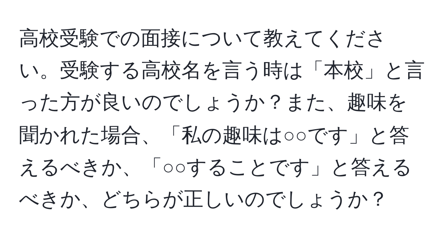 高校受験での面接について教えてください。受験する高校名を言う時は「本校」と言った方が良いのでしょうか？また、趣味を聞かれた場合、「私の趣味は○○です」と答えるべきか、「○○することです」と答えるべきか、どちらが正しいのでしょうか？