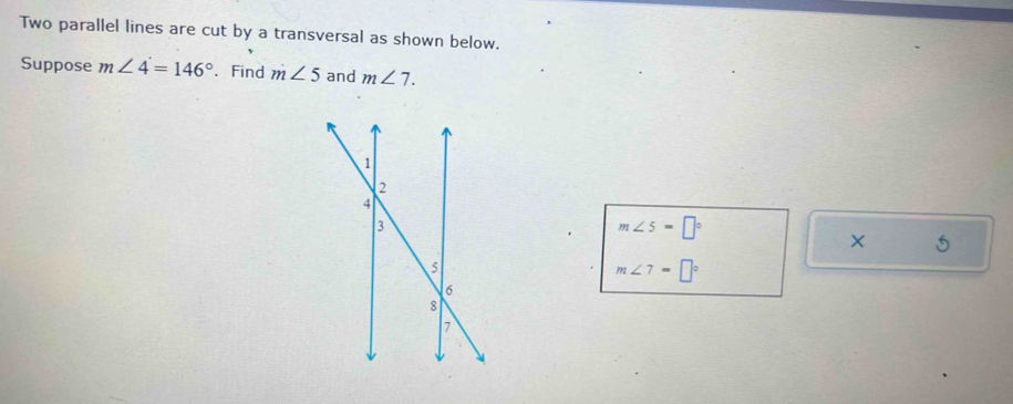 Two parallel lines are cut by a transversal as shown below. 
Suppose m∠ 4=146°. Find m∠ 5 and m∠ 7.
m∠ 5=□°
× 5
m∠ 7=□°