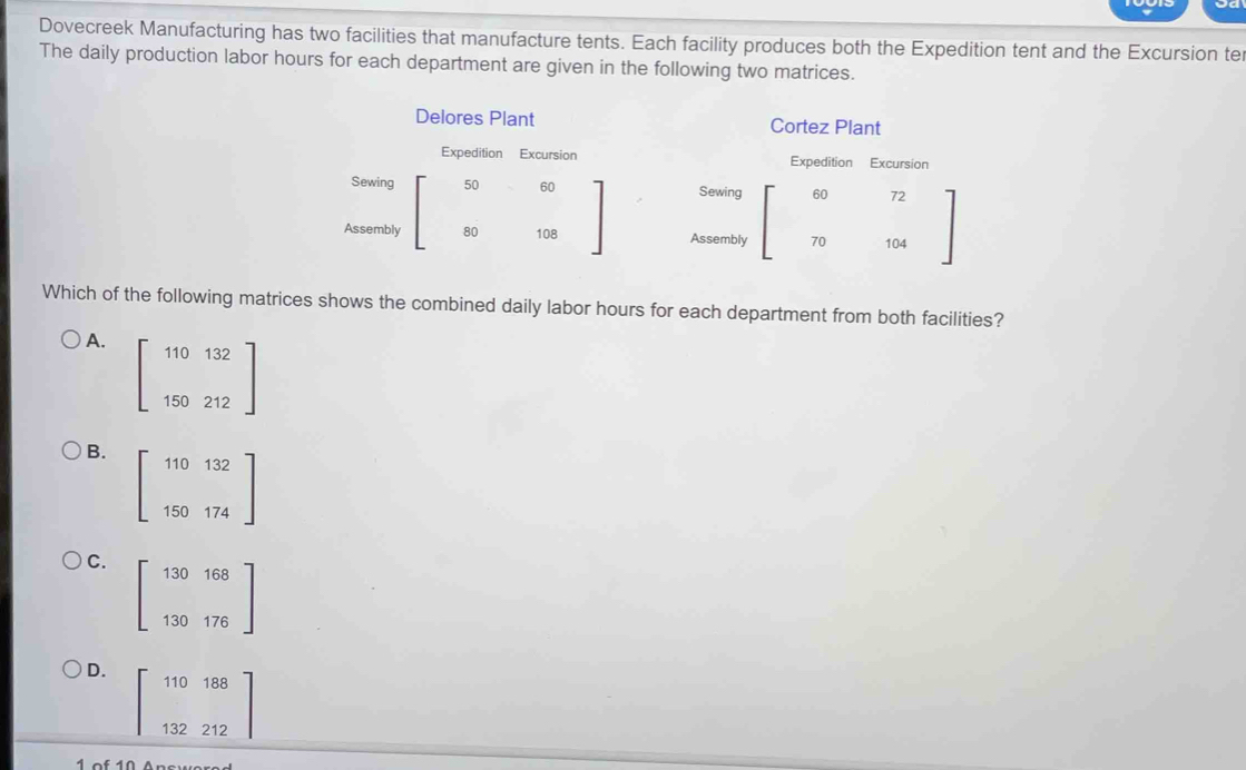 Dovecreek Manufacturing has two facilities that manufacture tents. Each facility produces both the Expedition tent and the Excursion te
The daily production labor hours for each department are given in the following two matrices.
Delores Plant Cortez Plant
Expedition Excursion Expedition Excursion
Sewing 50 60 Sewing 60
Assembly 80 108 Assembly 70
Which of the following matrices shows the combined daily labor hours for each department from both facilities?
A.
beginbmatrix 110132 150212endbmatrix
B. beginbmatrix 110&132 150&174endbmatrix
C. beginbmatrix 130&168 130&176endbmatrix
D. beginbmatrix 110188 132212endbmatrix