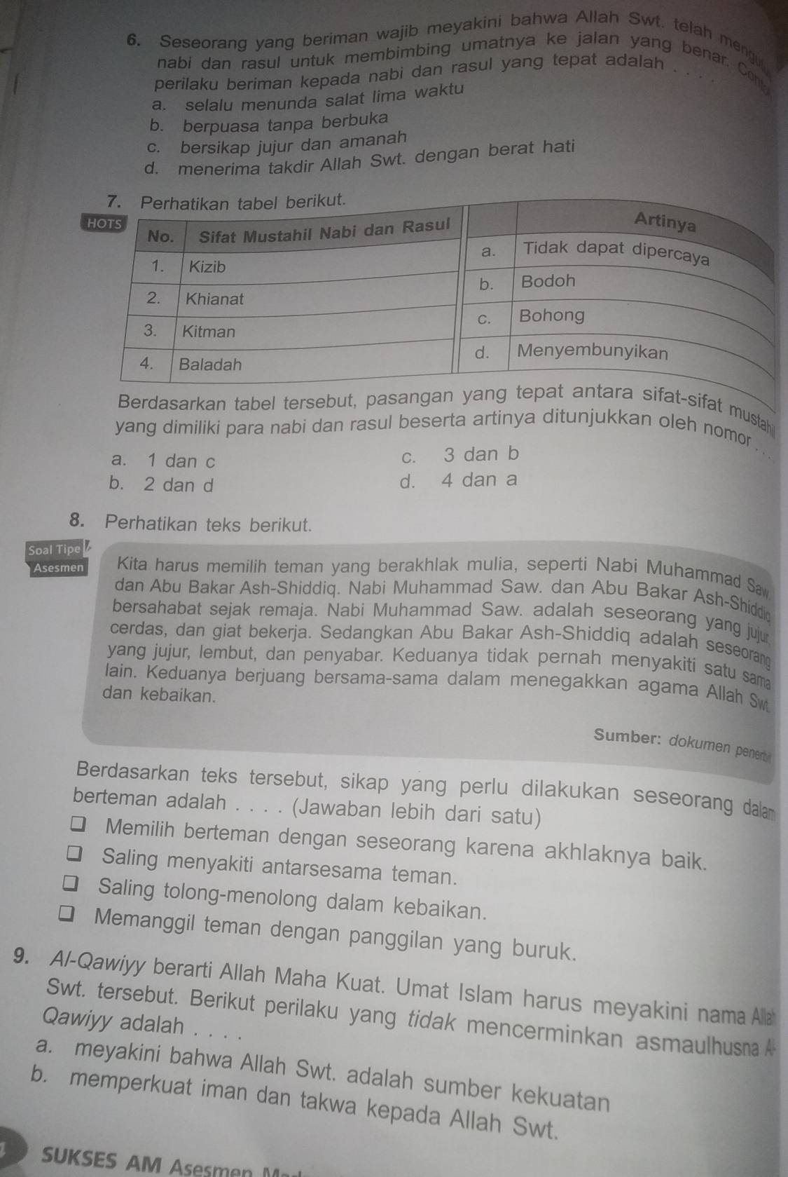 Seseorang yang beriman wajib meyakini bahwa Allah Swt. telah mengu
nabi dan rasul untuk membimbing umatnya ke jalan yang benar. Conl
perilaku beriman kepada nabi dan rasul yang tepat adalah . . .
a. selalu menunda salat lima waktu
b. berpuasa tanpa berbuka
c. bersikap jujur dan amanah
d. menerima takdir Allah Swt. dengan berat hati
Berdasarkan tabel tersebut, pasan-sifat mustahi
yang dimiliki para nabi dan rasul beserta artinya ditunjukkan oleh nomor . . .
a. 1 dan c
c. 3 dan b
b. 2 dan d d. 4 dan a
8. Perhatikan teks berikut.
Soal Tipe
Asesmer Kita harus memilih teman yang berakhlak mulia, seperti Nabi Muhammad Sa
dan Abu Bakar Ash-Shiddiq. Nabi Muhammad Saw. dan Abu Bakar Ash-Shiddio
bersahabat sejak remaja. Nabi Muhammad Saw. adalah seseorang yang juju
cerdas, dan giat bekerja. Sedangkan Abu Bakar Ash-Shiddiq adalah seseorang
yang jujur, lembut, dan penyabar. Keduanya tidak pernah menyakiti satu sama
lain. Keduanya berjuang bersama-sama dalam menegakkan agama Allah Sw
dan kebaikan.
Sumber: dokumen penert
Berdasarkan teks tersebut, sikap yang perlu dilakukan seseorang dalam
berteman adalah . . . . (Jawaban lebih dari satu)
Memilih berteman dengan seseorang karena akhlaknya baik.
Saling menyakiti antarsesama teman.
Saling tolong-menolong dalam kebaikan.
Memanggil teman dengan panggilan yang buruk.
9. Al-Qawiyy berarti Allah Maha Kuat. Umat Islam harus meyakini nama Ala
Swt. tersebut. Berikut perilaku yang tidak mencerminkan asmaulhusm 
Qawiyy adalah . . . .
a. meyakini bahwa Allah Swt. adalah sumber kekuatan
b. memperkuat iman dan takwa kepada Allah Swt.
SUKSES AM Asesmn