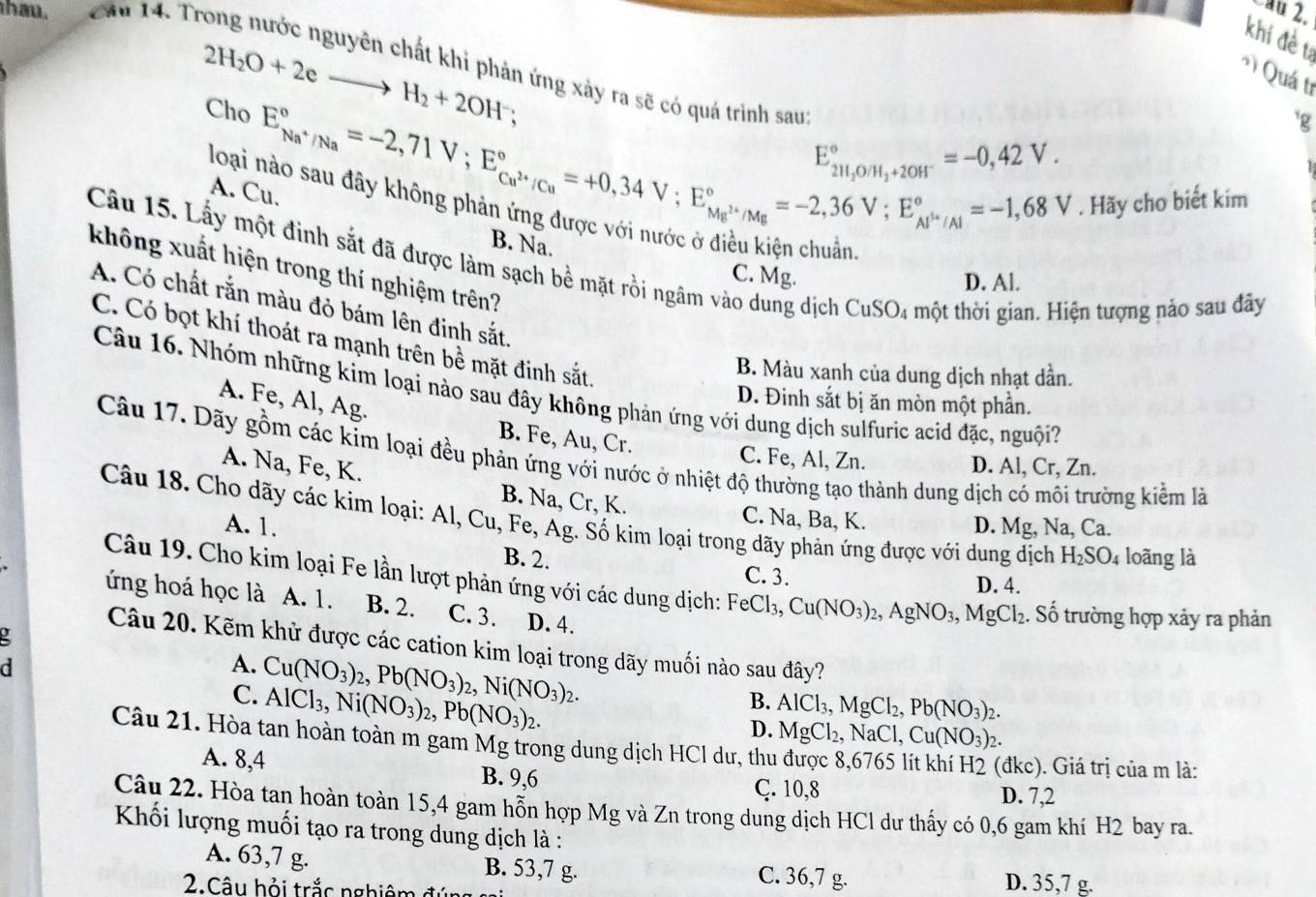 hau.  Câu 14. Tr
ªu 2.
khí đề tí
Quá tr
2H_2O+2eto H_2+2OH^-.
n ứng xảy ra sẽ có quá trình sau:
Cho
loại
E_Na^+/Na^circ =-2,71V;E_Cu^(2+)/Cu^circ =+0,34V;E_Ma^(2+)/Mg^circ =-2,36V;E_Al^+/Al^circ =-1,68V
`g
E_2H_2O/H_2+2OH^-^circ =-0,42V.
A. Cu.
. Hãy cho biết kim
B. Na.
Câu 15. Lấy một đinh sắt đã được làm sạch bề mặt rồi ngâm vào dung dịch CuSO₄ một thời gian. Hiện tượng nảo sau đãy
không xuất hiện trong thí nghiệm trên?
C. Mg. D. Al.
A. Có chất rắn màu đỏ bám lên đinh sắt.
C. Có bọt khí thoát ra mạnh trên bề mặt đinh sắt.
B. Màu xanh của dung dịch nhạt dần.
Câu 16. Nhóm những kim loại nào sau đây không phản ứng với dung dịch sulfuric acid đặc, nguội?
D. Đinh sắt bị ăn mòn một phần.
A. Fe, Al, Ag. B. Fe, Au, Cr.
Câu 17. Dãy gồm các kim loại đều phản ứng với nước ở nhiệt độ thường tạo thành dung dịch có môi trường kiểm là
C. Fe, Al, Zn. D. Al, Cr, Zn.
A. Na, Fe, K.
B. Na, Cr, K. C. Na, Ba, K.
Câu 18. Cho dãy các kim loại: Al, Cu, Fe, Ag. Số kim loại trong dãy phản ứng được với dung dịch H_2SO_4 loāng là
A. 1. D. Mg, Na, Ca.
B. 2. C. 3.
Câu 19. Cho kim loại Fe lần lượt phản ứng với các dung dịch: FeCl_3,Cu(NO_3)_2,AgNO_3,MgCl_2 :. Số trường hợp xảy ra phản
D. 4.
ứng hoá học là A. 1. B. 2. C. 3. D. 4.
Câu 20. Kẽm khử được các cation kim loại trong dãy muối nào sau đây?
d
A. Cu(NO_3)_2,Pb(NO_3)_2,Ni(NO_3)_2.
C. AlCl_3,Ni(NO_3)_2,Pb(NO_3)_2.
B. AlCl_3,MgCl_2,Pb(NO_3)_2.
D. MgCl_2,NaCl, Cu(NO_3)_2.
Câu 21. Hòa tan hoàn toàn m gam Mg trong dung dịch HCl dư, thu được 8,6765 1
(đkc). Giá trị của m là:
A. 8,4 B. 9,6 D. 7,2
Ç. 10,8
Câu 22. Hòa tan hoàn toàn 15,4 gam hỗn hợp Mg và Zn trong dung dịch HCl dư thấy có 0,6 gam khí H2 bay ra.
Khối lượng muối tạo ra trong dung dịch là :
A. 63,7 g. B. 53,7 g. C. 36,7 g. D. 35,7 g.
2. Câu hỏi trắc nghiêm đú