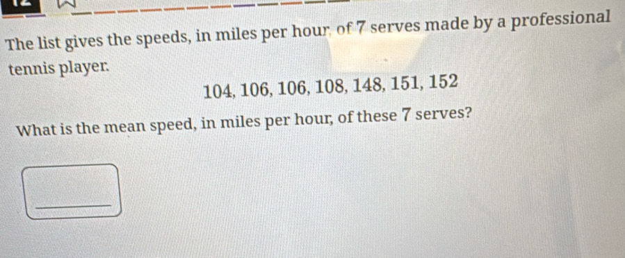 The list gives the speeds, in miles per hour of 7 serves made by a professional 
tennis player.
104, 106, 106, 108, 148, 151, 152
What is the mean speed, in miles per hour, of these 7 serves? 
_