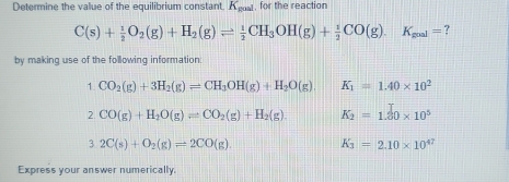 Determine the value of the equilibrium constant. K g, for the reaction
C(s)+ 1/2 O_2(g)+H_2(g)leftharpoons  1/2 CH_3OH(g)+ 1/2 CO(g).K_mal= ? 
by making use of the following information:
1.CO_2(g)+3H_2(g)leftharpoons CH_3OH(g)+H_2O(g). K_1=1.40* 10^2
2.CO(g)+H_2O(g)leftharpoons CO_2(g)+H_2(g). K_2=1.20* 10^5
32C(s)+O_2(g)leftharpoons 2CO(g). K_3=2.10* 10^(47)
Express your answer numerically.