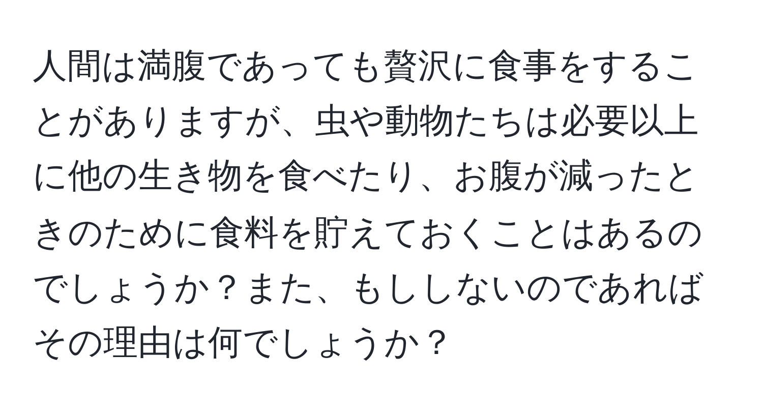 人間は満腹であっても贅沢に食事をすることがありますが、虫や動物たちは必要以上に他の生き物を食べたり、お腹が減ったときのために食料を貯えておくことはあるのでしょうか？また、もししないのであればその理由は何でしょうか？