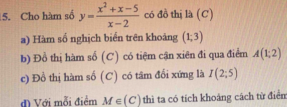 Cho hàm số y= (x^2+x-5)/x-2  có đồ thị là (C)
a) Hàm số nghịch biển trên khoảng (1;3)
b) Đồ thị hàm số (C) có tiệm cận xiên đi qua điểm A(1;2)
c) Đồ thị hàm số (C) có tâm đổi xứng là I(2;5)
đ) Với mỗi điểm M∈ (C) thì ta có tích khoảng cách từ điểm