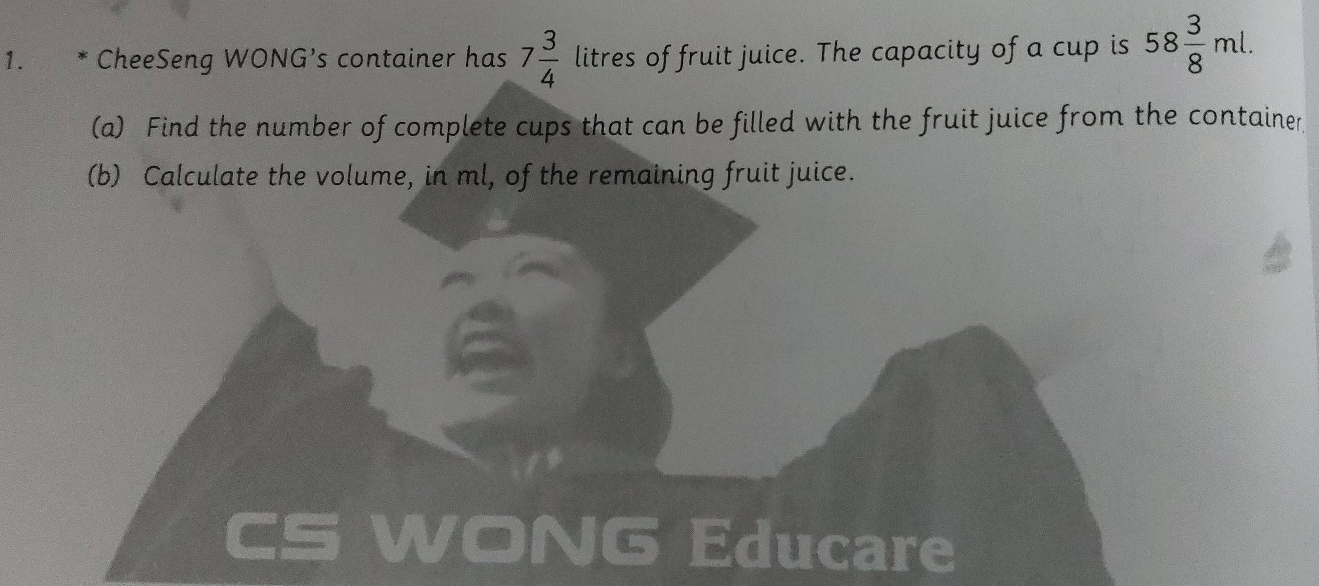 CheeSeng WONG’s container has 7 3/4  litres of fruit juice. The capacity of a cup is 58 3/8 ml. 
(a) Find the number of complete cups that can be filled with the fruit juice from the container 
(b) Calculate the volume, in ml, of the remaining fruit juice. 
VONG Educare