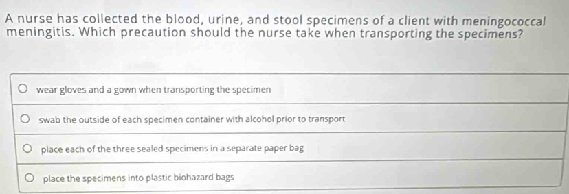 A nurse has collected the blood, urine, and stool specimens of a client with meningococcal
meningitis. Which precaution should the nurse take when transporting the specimens?
wear gloves and a gown when transporting the specimen
swab the outside of each specimen container with alcohol prior to transport
place each of the three sealed specimens in a separate paper bag
place the specimens into plastic biohazard bags