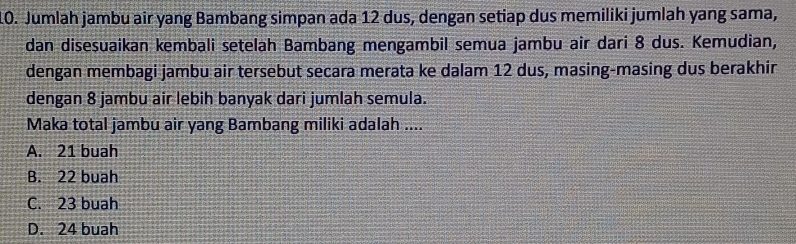 Jumlah jambu air yang Bambang simpan ada 12 dus, dengan setiap dus memiliki jumlah yang sama,
dan disesuaikan kembali setelah Bambang mengambil semua jambu air dari 8 dus. Kemudian,
dengan membagi jambu air tersebut secara merata ke dalam 12 dus, masing-masing dus berakhir
dengan 8 jambu air lebih banyak dari jumlah semula.
Maka total jambu air yang Bambang miliki adalah ....
A. 21 buah
B. 22 buah
C. 23 buah
D. 24 buah