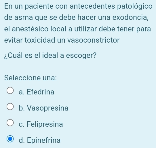 En un paciente con antecedentes patológico
de asma que se debe hacer una exodoncia,
el anestésico local a utilizar debe tener para
evitar toxicidad un vasoconstrictor
¿Cuál es el ideal a escoger?
Seleccione una:
a. Efedrina
b. Vasopresina
c. Felipresina
d. Epinefrina