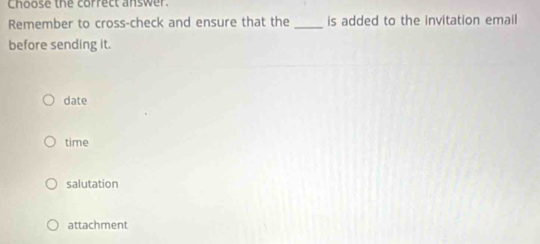 Choose the correct answer.
Remember to cross-check and ensure that the _is added to the invitation email
before sending it.
date
time
salutation
attachment