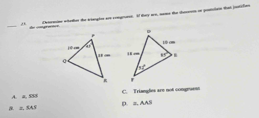 Determine whether the triangles are congruent. If they are, name the theorem or postulate that justifies
_
the congruence.

A. ≅, SSS C. Triangles are not congruent
B. ≡, SAS D. ≅, AAS